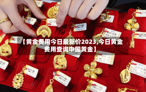 【黄金费用今日最新价2023,今日黄金费用查询中国黄金】