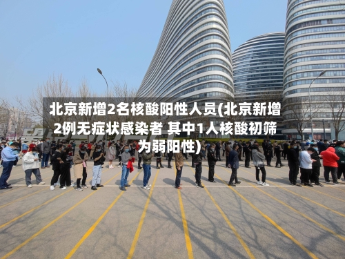 北京新增2名核酸阳性人员(北京新增2例无症状感染者 其中1人核酸初筛为弱阳性)-第2张图片